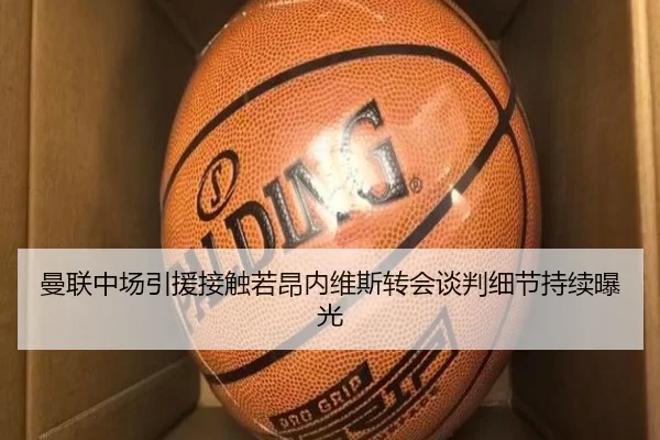 曼联中场引援接触若昂内维斯转会谈判细节持续曝光